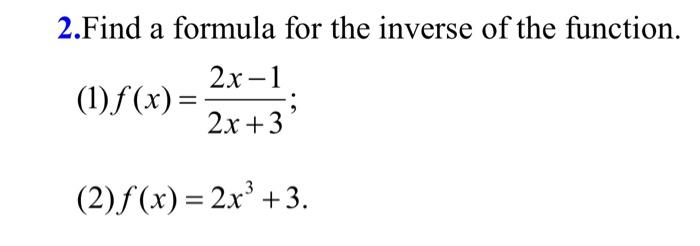 2. Find a formula for the inverse of the function.
(1) \( f(x)=\frac{2 x-1}{2 x+3} \);
(2) \( f(x)=2 x^{3}+3 \).