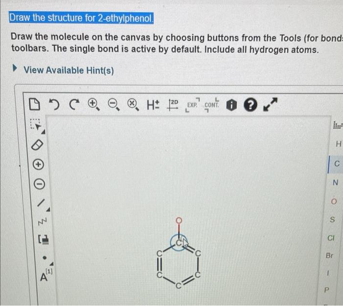 Draw the structure for 2-ethylphenol.
Draw the molecule on the canvas by choosing buttons from the Tools (for bond=
toolbars.