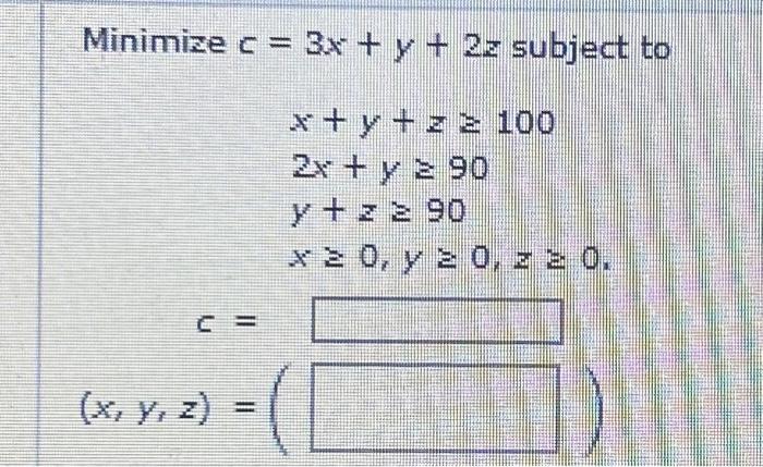 \( \begin{array}{c}c=3 x+y+2 z \text { subjec } \\ x+y+z \geq 100 \\ 2 x+y \geq 90 \\ y+z \geq 90 \\ x \geq 0, y \geq 0, z \g