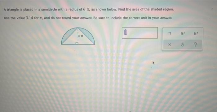 A triangle is placed in a semicircle with a radius of 6 ft, as shown below. Find the area of the shaded region.
Use the value