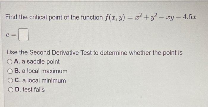 Find the critical point of the function \( f(x, y)=x^{2}+y^{2}-x y-4.5 x \)
\[
c=
\]
Use the Second Derivative Test to determ