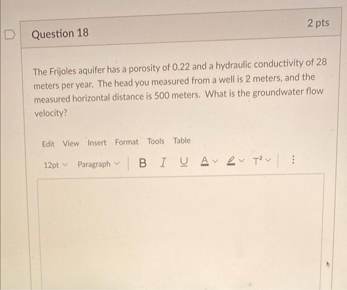 2 pts
D
Question 18
a
a
The Frijoles aquifer has a porosity of 0.22 and a hydraulic conductivity of 28
meters per year. The h