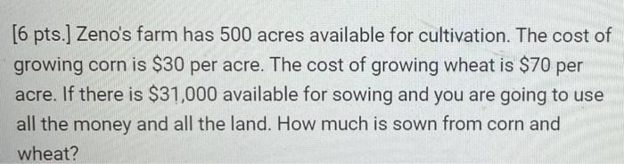 [6 pts.] Zenos farm has 500 acres available for cultivation. The cost of growing corn is $30 per acre. The cost of growing w