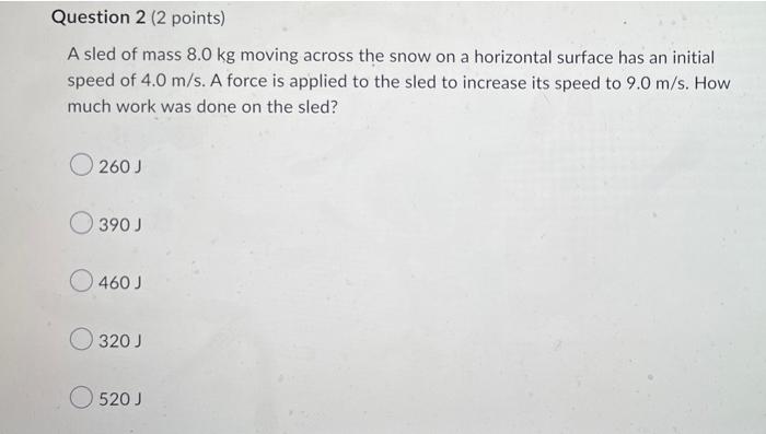 Question 2 (2 points)
A sled of mass 8.0 kg moving across the snow on a horizontal surface has an initial
speed of 4.0 m/s. A