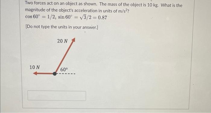 Two forces act on an object as shown. The mass of the object is \( 10 \mathrm{~kg} \). What is the magnitude of the objects 