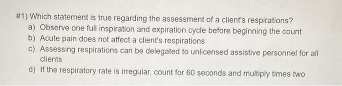 #1) Which statement is true regarding the assessment of a clients respirations?
a) Observe one full inspiration and expirati