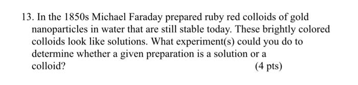 13. In the 1850s Michael Faraday prepared ruby red colloids of gold nanoparticles in water that are still stable today. These