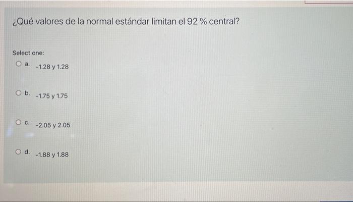 ¿Qué valores de la normal estándar limitan el 92 % central? Select one: O a. -1.28 y 1.28 O b. -1.75 y 1.75 OC -2.05 y 2.05 O