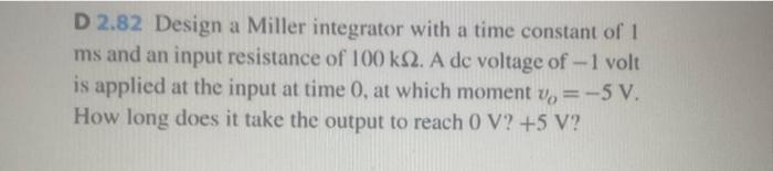 D 2.82 Design a Miller integrator with a time constant of 1 \( \mathrm{ms} \) and an input resistance of \( 100 \mathrm{k} \O