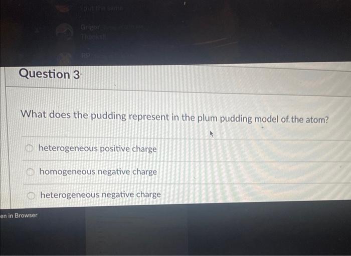 What does the pudding represent in the plum pudding model of the atom?
heterogeneous positive charge
homogeneous negative cha