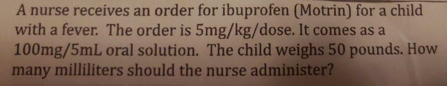 A nurse receives an order for ibuprofen (Motrin) for a child with a fever. The order is 5mg/kg/dose. It comes as a 100mg/5mL