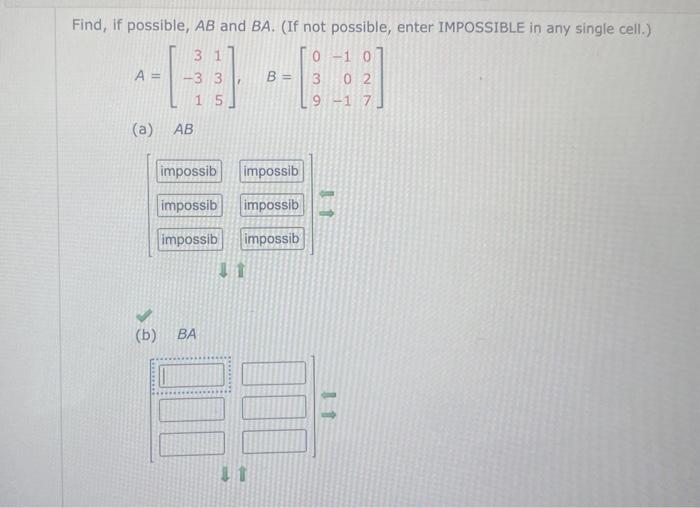 Find, if possible, \( A B \) and \( B A \). (If not possible, enter IMPOSSIBLE in any single cell.) \[ A=\left[\begin{array}{