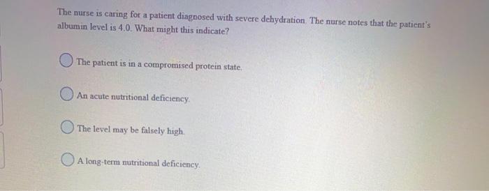 The nurse is caring for a patient diagnosed with severe dehydration. The nurse notes that the patients albumin level is 4.0.