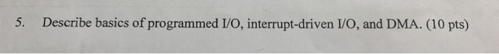 5. Describe basics of programmed I/O, interrupt-driven I/O, and DMA. (10 pts)