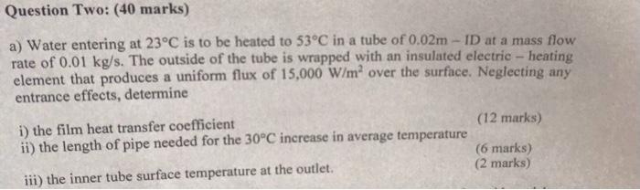 a) Water entering at \( 23^{\circ} \mathrm{C} \) is to be heated to \( 53^{\circ} \mathrm{C} \) in a tube of \( 0.02 \mathrm{