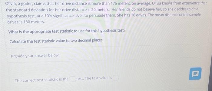 Olivia, a golfer, claims that her drive distance is more than 175 meters, on average. Olivia knows from experience that the s