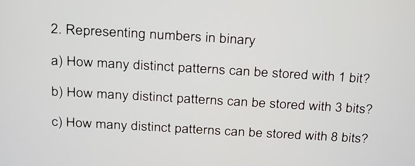 2. Representing numbers in binary
a) How many distinct patterns can be stored with 1 bit?
b) How many distinct patterns can b