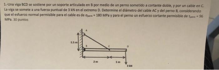 1.-Una viga BCD se sostiene por un soporte articulado en 8 por medio de un perno sometido a cortante doble, y por un cable en