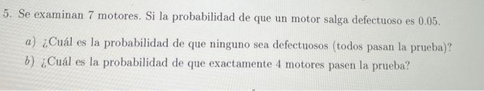 5. Se examinan 7 motores. Si la probabilidad de que un motor salga defectuoso es \( 0.05 \). a) ¿Cuál es la probabilidad de q