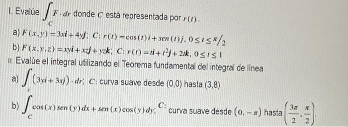 I. Evalúe ff.dr F-dr donde C está representada por r(t). C a) F(x,y)=3xi +4yj; C: r(t) = cos(1)i+sen (1)j. 0≤1≤/2 b) F(x.y.z)