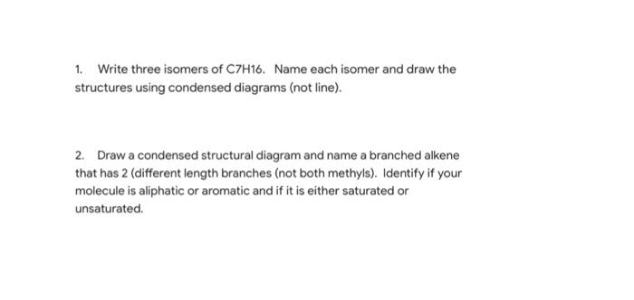 1. Write three isomers of C7H16. Name each isomer and draw the
structures using condensed diagrams (not line).
2. Draw a cond