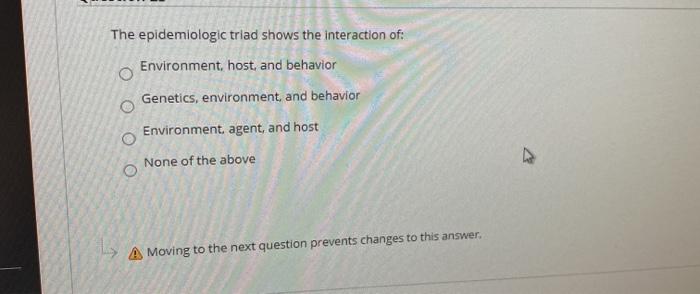 The epidemiologic triad shows the interaction of: Environment, host, and behavior Genetics, environment and behavior Environm