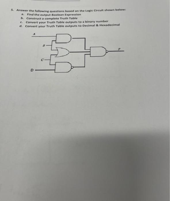 5. Answer the following questions based on the Logic Circuit shown below:
a. Find the output Boolean Expression
b. Construct