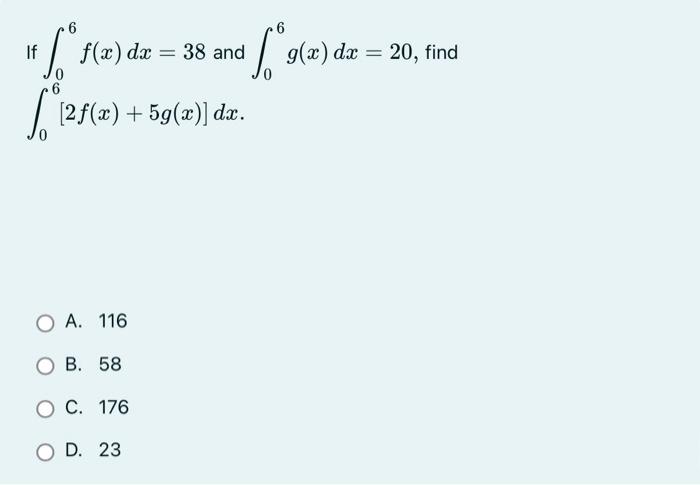 If \( \int_{0}^{6} f(x) d x=38 \) and \( \int_{0}^{6} g(x) d x=20 \), find \( \int_{0}^{6}[2 f(x)+5 g(x)] d x \)
A. 116
B. 58