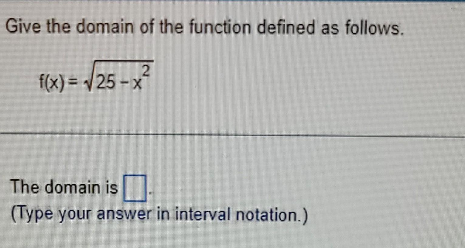 Give the domain of the function defined as follows.
\[
f(x)=\sqrt{25-x^{2}}
\]
The domain is
(Type your answer in interval no