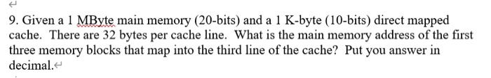 9. Given a 1 MByte main memory (20-bits) and a 1 K-byte (10-bits) direct mapped cache. There are 32 bytes per cache line. Wha