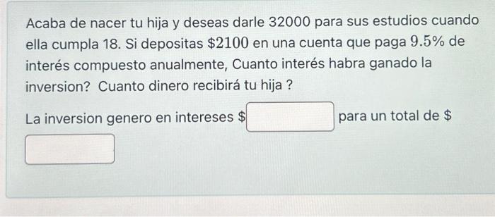 Acaba de nacer tu hija y deseas darle 32000 para sus estudios cuando ella cumpla 18 . Si depositas \( \$ 2100 \) en una cuent