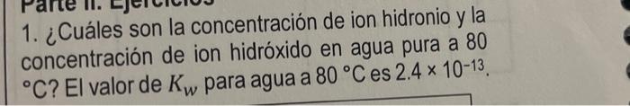 1. ¿Cuáles son la concentración de ion hidronio y la concentración de ion hidróxido en agua pura a 80 °C? El valor de Kw para