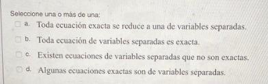 Seleccione una o más de una: a. Toda ecuación exacta se reduce a una de variables separadas. b. Toda ecuación de variables se