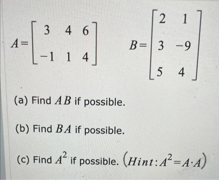 2 1 3 4 4 6 A= B=3 -9 - -1 1 4 5 4 (a) Find AB if possible. (b) Find BA if possible. 2 (c) Find Aif possible. (Hint: A+=A:A)