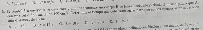 A. \( 13.4 \mathrm{~m} / \mathrm{s} \) B. \( 17.8 \mathrm{~m} / \mathrm{s} \) 5. (1 punto) Un cuerpo A se deja caer y simultá