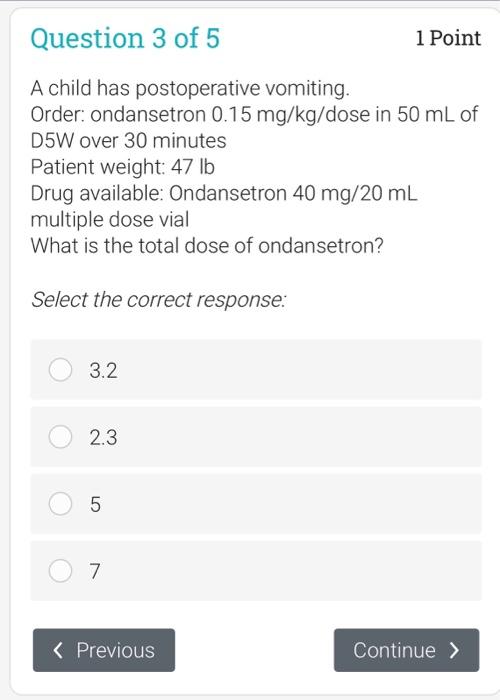 Question 3 of 5 1 Point A child has postoperative vomiting. Order: ondansetron 0.15 mg/kg/dose in 50 mL of D5W over 30 minute