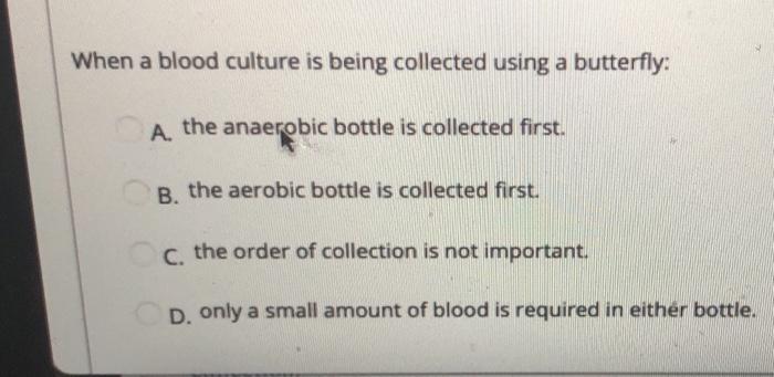 When a blood culture is being collected using a butterfly: A. the anaerobic bottle is collected first. B. the aerobic bottle