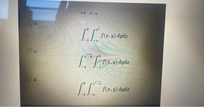 b) \[ \int_{-1}^{0} \int_{-x}^{x^{2}} f(x, y) d y d x \] c) \[ \int_{-y}^{\sqrt{-y}} \int_{-1}^{0} f(x, y) d y d x \] d) \[ \