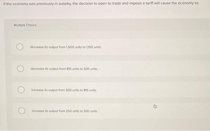 If the economy was previously in autarky, the decision to open to trade and impose a tariff will cause the economy to:
Multip