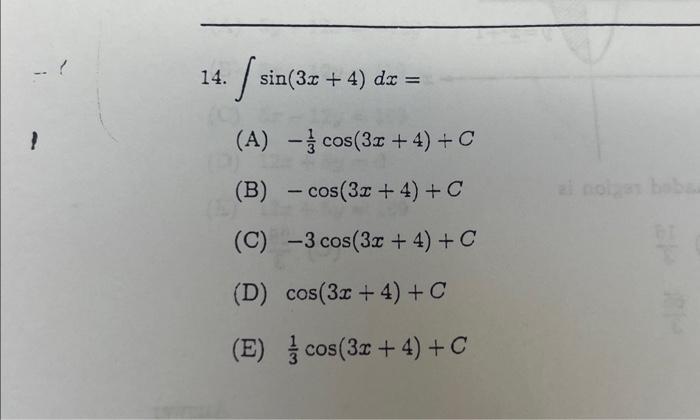 14. \( \int \sin (3 x+4) d x= \) (A) \( -\frac{1}{3} \cos (3 x+4)+C \) (B) \( -\cos (3 x+4)+C \) (C) \( -3 \cos (3 x+4)+C \)