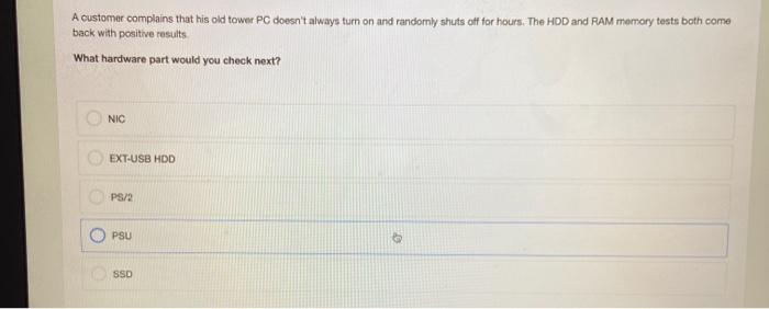 A customer complains that his old tower PC doesnt always tum on and randomly shuts off for hours. The HDD and RAM memory tes