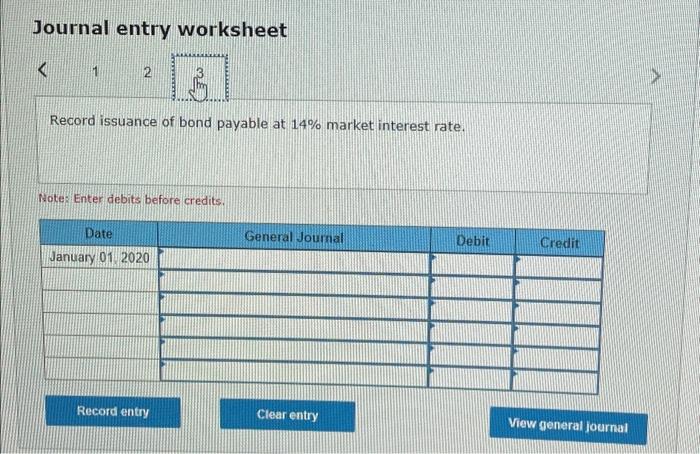 Journal entry worksheet
Record issuance of bond payable at \( 14 \% \) market interest rate.
Psotes Enter debits before credi