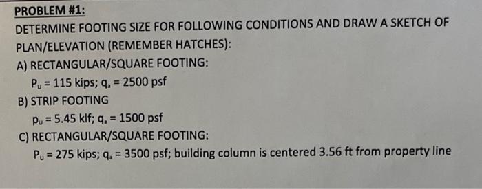 PROBLEM #1:
DETERMINE FOOTING SIZE FOR FOLLOWING CONDITIONS AND DRAW A SKETCH OF PLAN/ELEVATION (REMEMBER HATCHES):
A) RECTAN