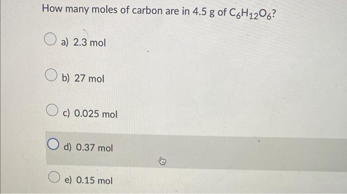 How many moles of carbon are in \( 4.5 \mathrm{~g} \) of \( _{6} \mathrm{H}_{12} \mathrm{O}_{6} \) ?
a) \( 2.3 \mathrm{~mol} 