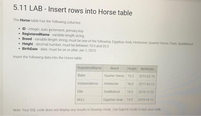 5.11 LAB - Insert rows into Horse table
The Horse table has the following columns:
- ID - integer, auto increment, primary ke