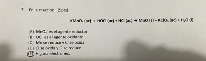 7. En la reacción: (5pts) \[ \mathrm{KMnO}_{4}(\mathrm{ac})+\mathrm{HOCl}(\mathrm{ac})+\mathrm{HCl}(\mathrm{ac}) \rightarrow