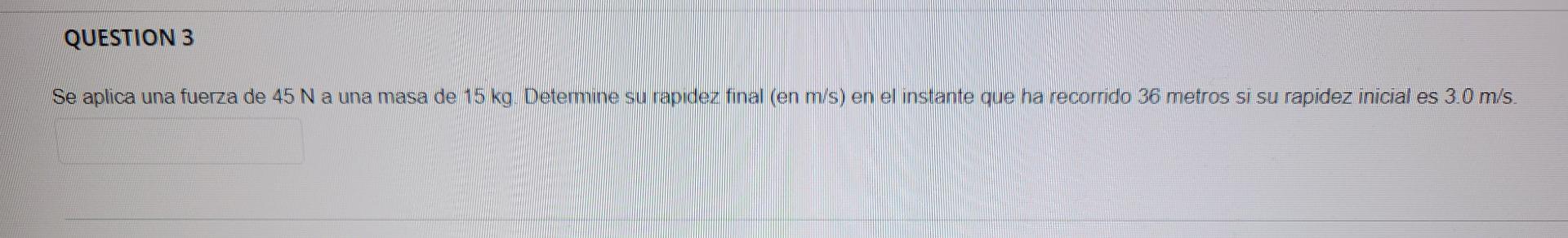 QUESTION 3 Se aplica una fuerza de 45 N a una masa de 15 kg. Detemine su rapidez final (en m/s) en el instante que ha recorri