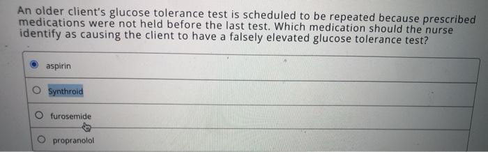 An older clients glucose tolerance test is scheduled to be repeated because prescribed medications were not held before the