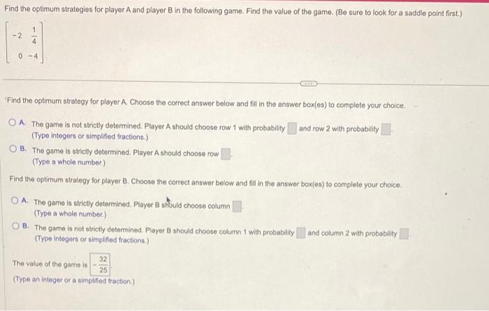 \[
\left[\begin{array}{rr}
-2 & \frac{1}{4} \\
0 & -4
\end{array}\right]
\]
Find the optimum strategy for player A. Choose t