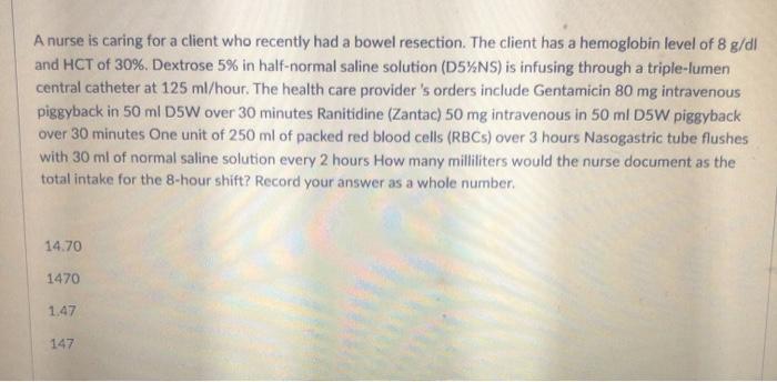 A nurse is caring for a client who recently had a bowel resection. The client has a hemoglobin level of 8 g/dl and HCT of 30%